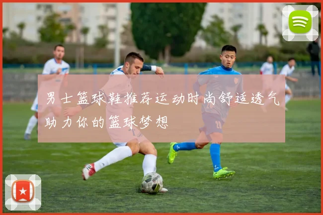 男士篮球鞋推荐运动时尚舒适透气助力你的篮球梦想