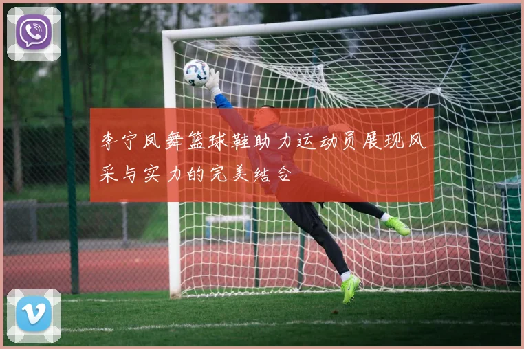 李宁凤舞篮球鞋助力运动员展现风采与实力的完美结合