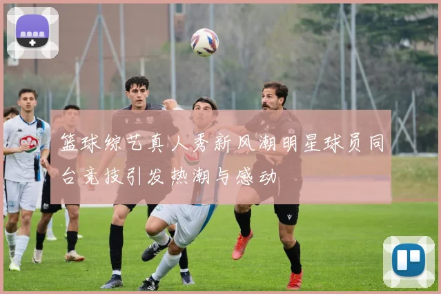 篮球综艺真人秀新风潮明星球员同台竞技引发热潮与感动